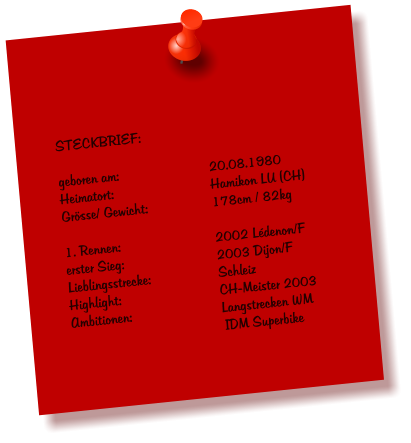 STECKBRIEF:  geboren am:			20.08.1980 Heimatort:			Hamikon LU (CH) Grsse/ Gewicht:		178cm / 82kg  1. Rennen:			2002 Ldenon/F erster Sieg:			2003 Dijon/F Lieblingsstrecke:		Schleiz Highlight:			CH-Meister 2003 Ambitionen:			Langstrecken WM IDM Superbike